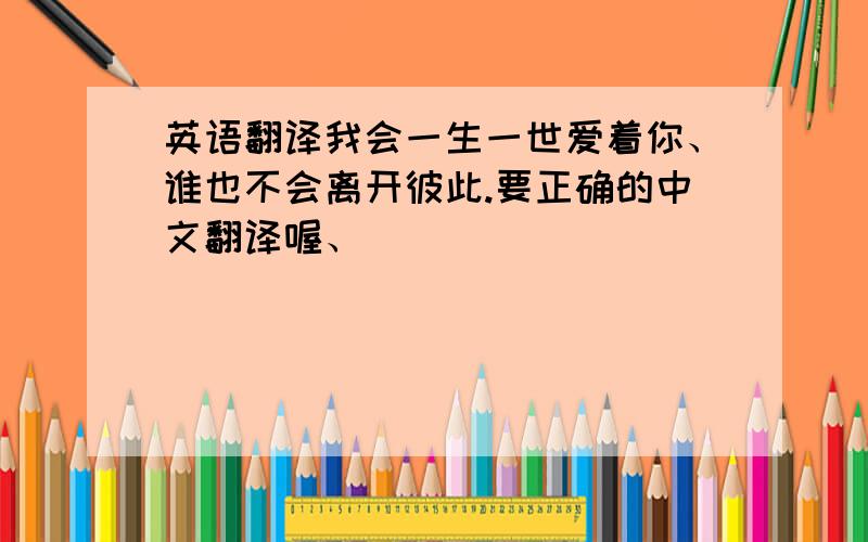 英语翻译我会一生一世爱着你、谁也不会离开彼此.要正确的中文翻译喔、