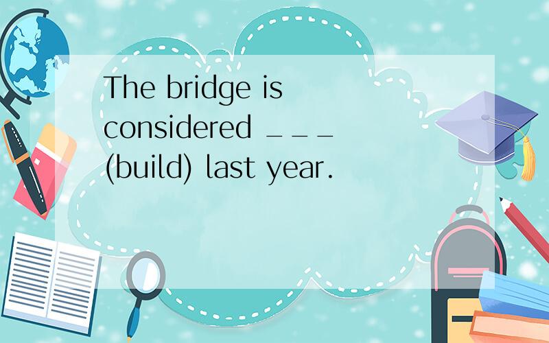 The bridge is considered ___(build) last year.