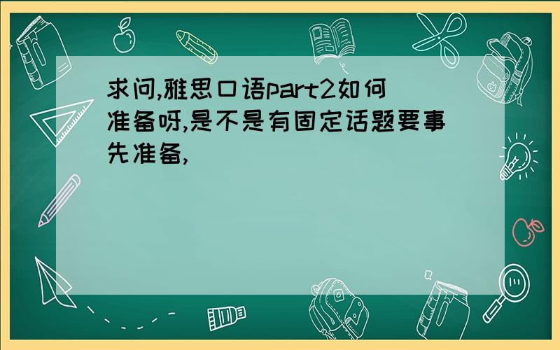 求问,雅思口语part2如何准备呀,是不是有固定话题要事先准备,