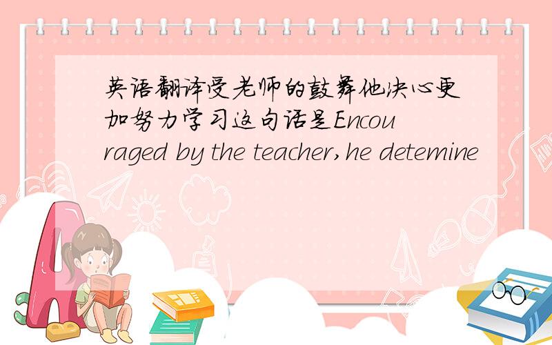 英语翻译受老师的鼓舞他决心更加努力学习这句话是Encouraged by the teacher,he detemine