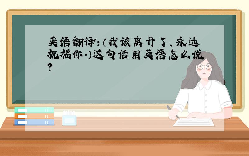 英语翻译：（我该离开了,永远祝福你.）这句话用英语怎么说?