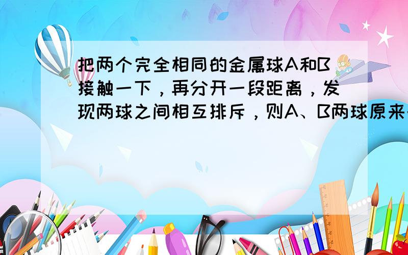 把两个完全相同的金属球A和B接触一下，再分开一段距离，发现两球之间相互排斥，则A、B两球原来的带电情况可能是（　　）