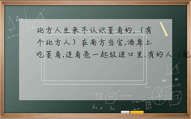 北方人生来不认识菱角的,（有个北方人）在南方当官,酒席上吃菱角,连角壳一起放进口里.有的人（就）说：“吃菱角必须去掉壳.