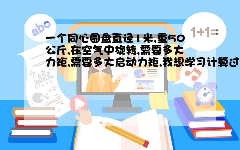 一个同心圆盘直径1米,重50公斤,在空气中旋转,需要多大力矩,需要多大启动力矩,我想学习计算过程,请老师指教