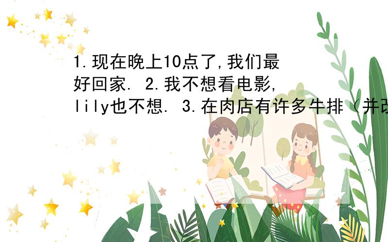 1.现在晚上10点了,我们最好回家. 2.我不想看电影,lily也不想. 3.在肉店有许多牛排（并改否定句） 4.The