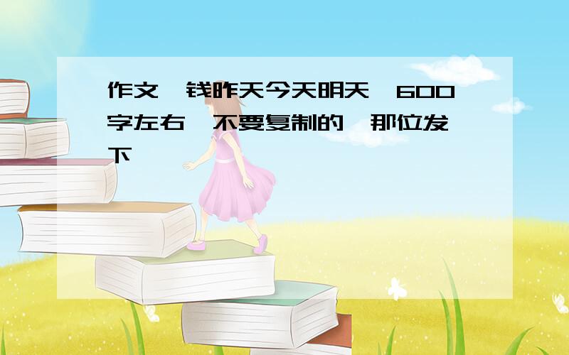 作文《钱昨天今天明天》600字左右,不要复制的,那位发一下,