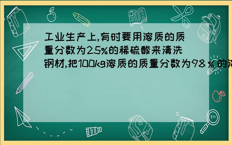 工业生产上,有时要用溶质的质量分数为25%的稀硫酸来清洗钢材,把100kg溶质的质量分数为98％的浓硫酸稀释成