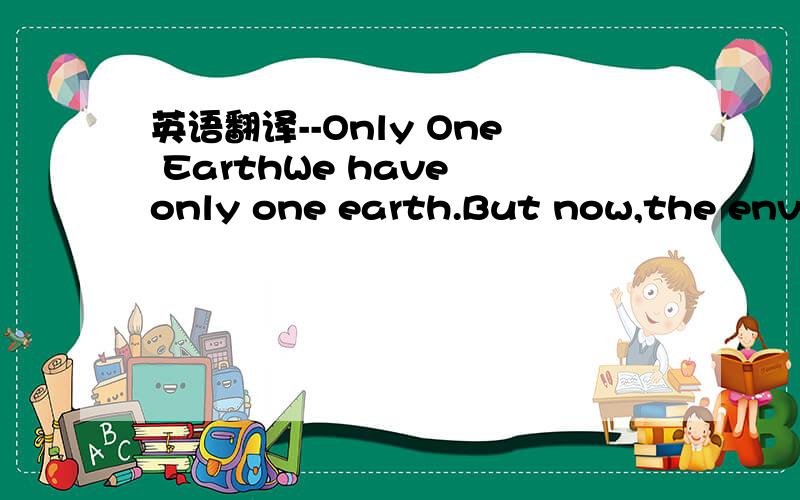 英语翻译--Only One EarthWe have only one earth.But now,the envir