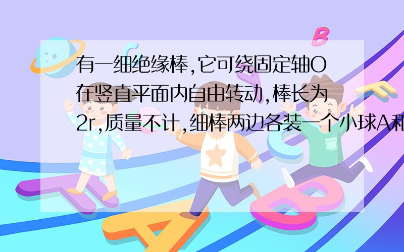 有一细绝缘棒,它可绕固定轴O在竖直平面内自由转动,棒长为2r,质量不计,细棒两边各装一个小球A和B,mA=2mB,A球不