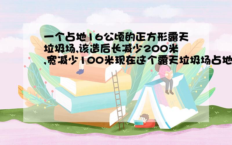 一个占地16公顷的正方形露天垃圾场,该造后长减少200米,宽减少100米现在这个露天垃圾场占地多少公顷