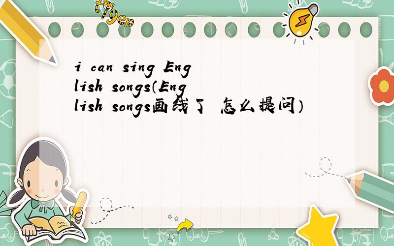 i can sing English songs（English songs画线了 怎么提问）