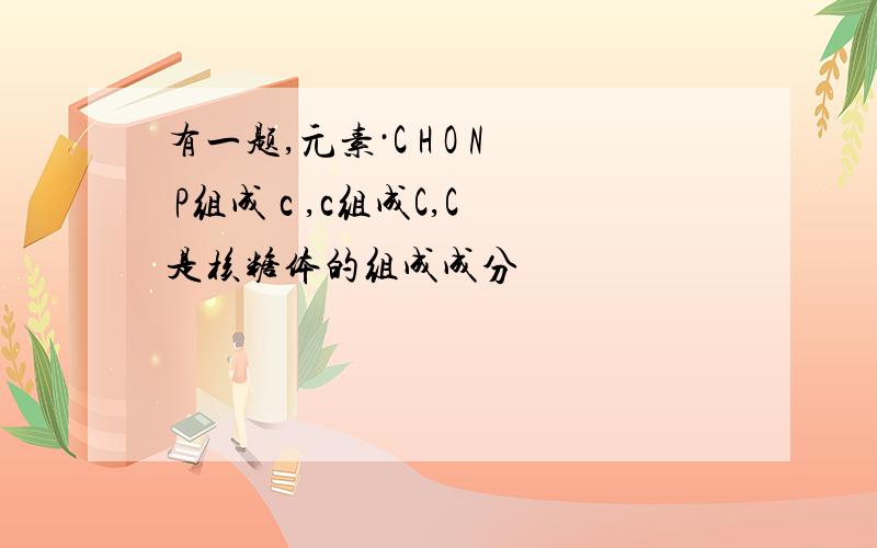 有一题,元素·C H O N P组成 c ,c组成C,C是核糖体的组成成分