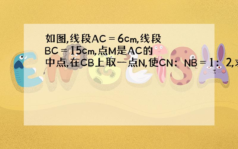 如图,线段AC＝6cm,线段BC＝15cm,点M是AC的中点,在CB上取一点N,使CN：NB＝1：2,求MN的长.