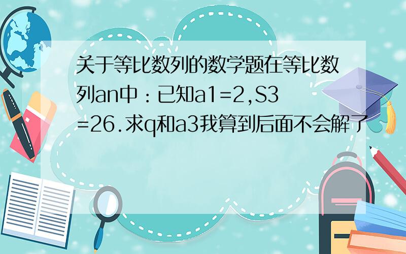 关于等比数列的数学题在等比数列an中：已知a1=2,S3=26.求q和a3我算到后面不会解了