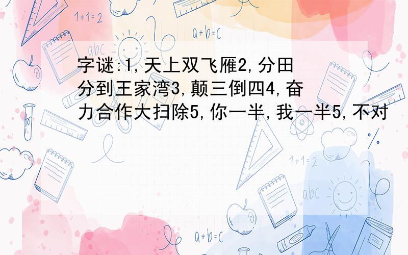 字谜:1,天上双飞雁2,分田分到王家湾3,颠三倒四4,奋力合作大扫除5,你一半,我一半5,不对