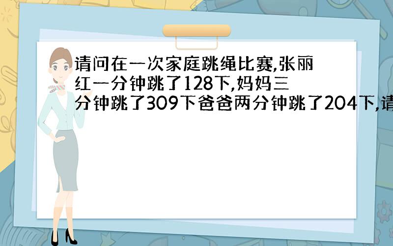 请问在一次家庭跳绳比赛,张丽红一分钟跳了128下,妈妈三分钟跳了309下爸爸两分钟跳了204下,请问你当小裁判谁是冠军?