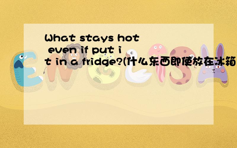 What stays hot even if put it in a fridge?(什么东西即使放在冰箱里也热?）