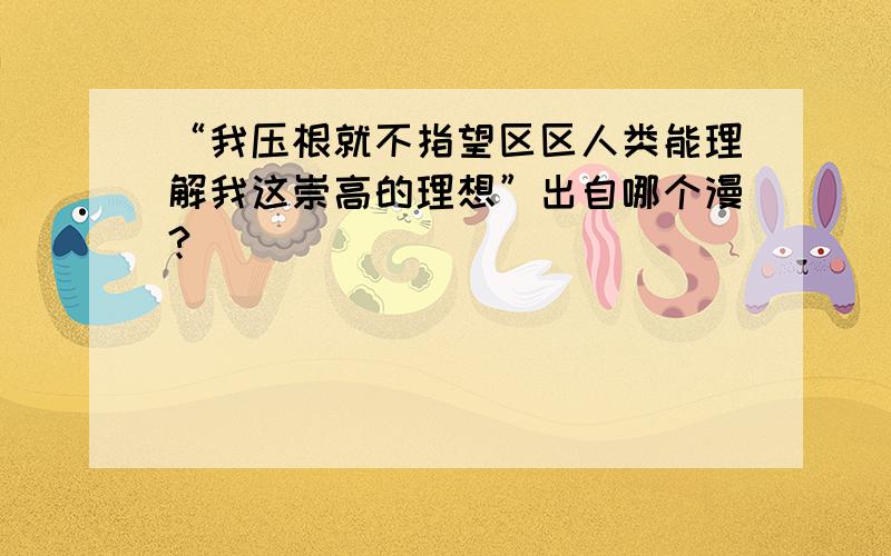 “我压根就不指望区区人类能理解我这崇高的理想”出自哪个漫?