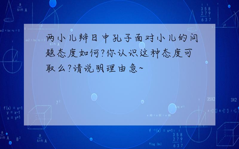 两小儿辩日中孔子面对小儿的问题态度如何?你认识这种态度可取么?请说明理由急~