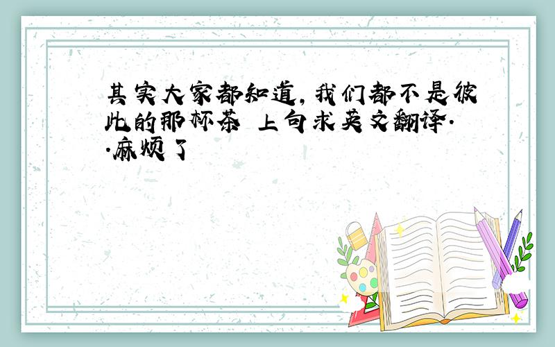 其实大家都知道,我们都不是彼此的那杯茶 上句求英文翻译..麻烦了