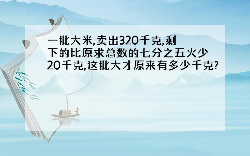 一批大米,卖出320千克,剩下的比原求总数的七分之五火少20千克,这批大才原来有多少千克?