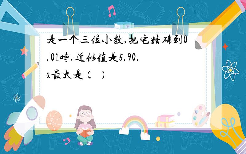 是一个三位小数,把它精确到0.01时,近似值是5.90.a最大是（ ）