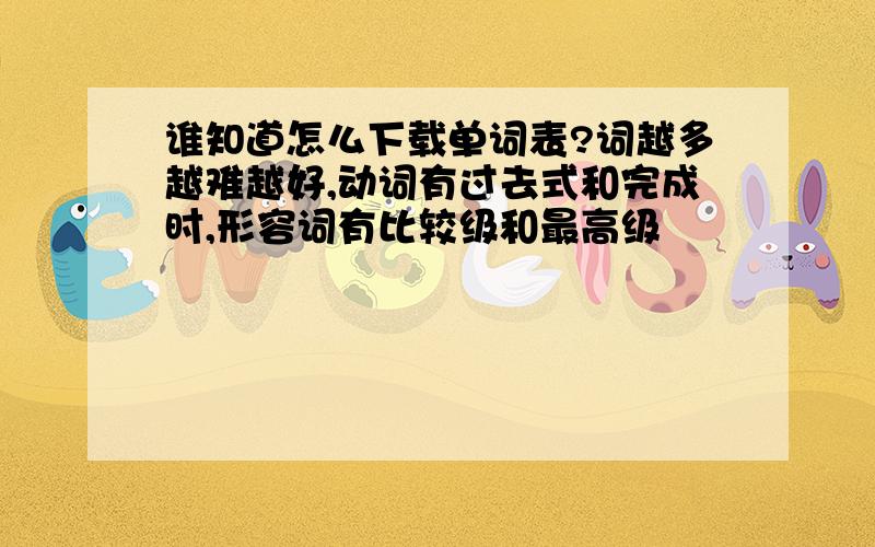 谁知道怎么下载单词表?词越多越难越好,动词有过去式和完成时,形容词有比较级和最高级