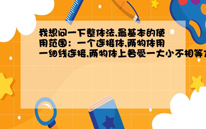 我想问一下整体法,最基本的使用范围：一个连接体,两物体用一细线连接,两物体上各受一大小不相等方向相反的力时为什么细线的受