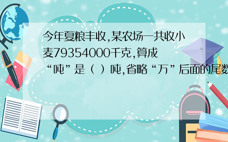 今年夏粮丰收,某农场一共收小麦79354000千克,算成“吨”是（ ）吨,省略“万”后面的尾数大约是（）万吨