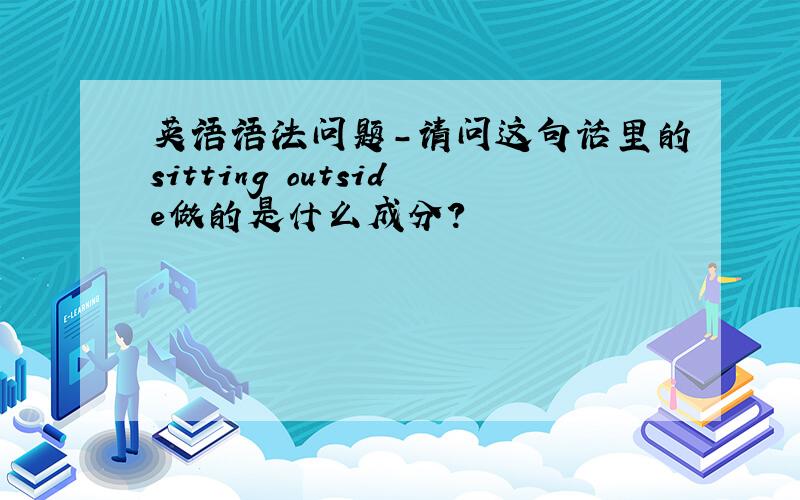 英语语法问题-请问这句话里的sitting outside做的是什么成分?