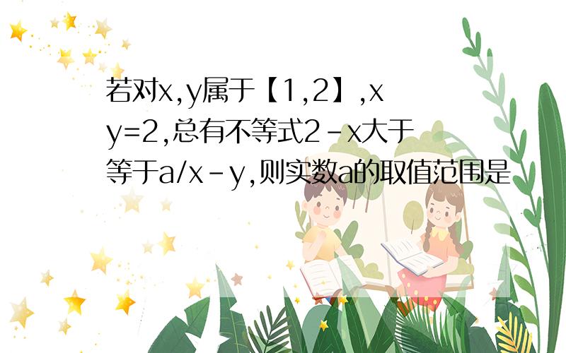 若对x,y属于【1,2】,xy=2,总有不等式2-x大于等于a/x-y,则实数a的取值范围是