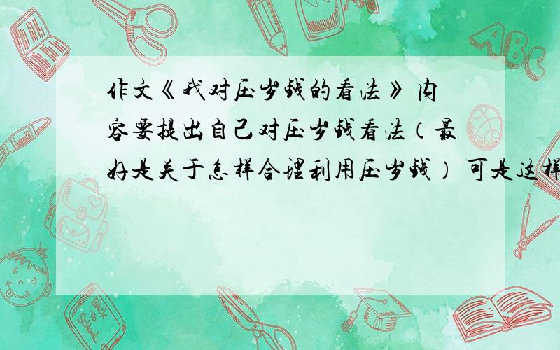 作文《我对压岁钱的看法》 内容要提出自己对压岁钱看法（最好是关于怎样合理利用压岁钱） 可是这样写,