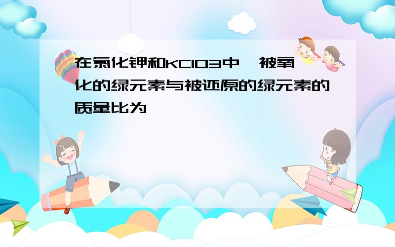 在氯化钾和KClO3中,被氧化的绿元素与被还原的绿元素的质量比为