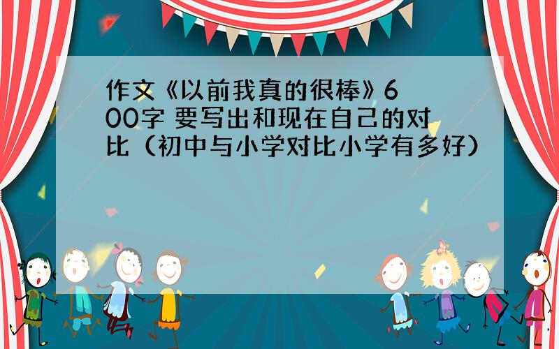 作文 《以前我真的很棒》 600字 要写出和现在自己的对比（初中与小学对比小学有多好）