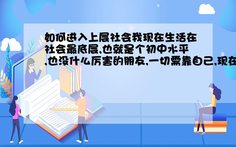 如何进入上层社会我现在生活在社会最底层,也就是个初中水平,也没什么厉害的朋友,一切需靠自己,现在求职都是个问题.我不想一