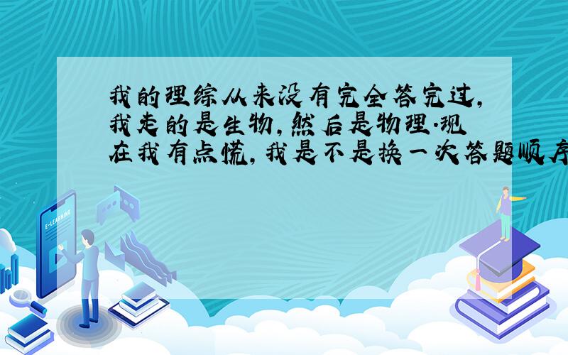 我的理综从来没有完全答完过,我走的是生物,然后是物理.现在我有点慌,我是不是换一次答题顺序?