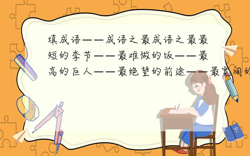 填成语——成语之最成语之最最短的季节——最难做的饭——最高的巨人——最绝望的前途——最宽阔的胸怀——最昂贵的稿费——最反