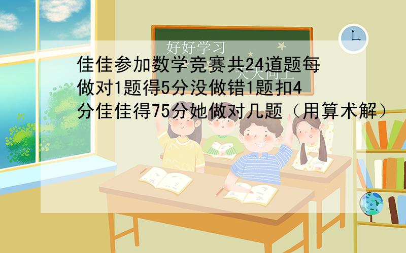 佳佳参加数学竞赛共24道题每做对1题得5分没做错1题扣4分佳佳得75分她做对几题（用算术解）