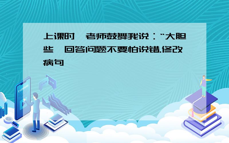 上课时,老师鼓舞我说：“大胆些,回答问题不要怕说错.修改病句