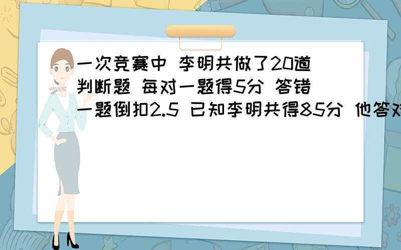 一次竞赛中 李明共做了20道判断题 每对一题得5分 答错一题倒扣2.5 已知李明共得85分 他答对了对少题