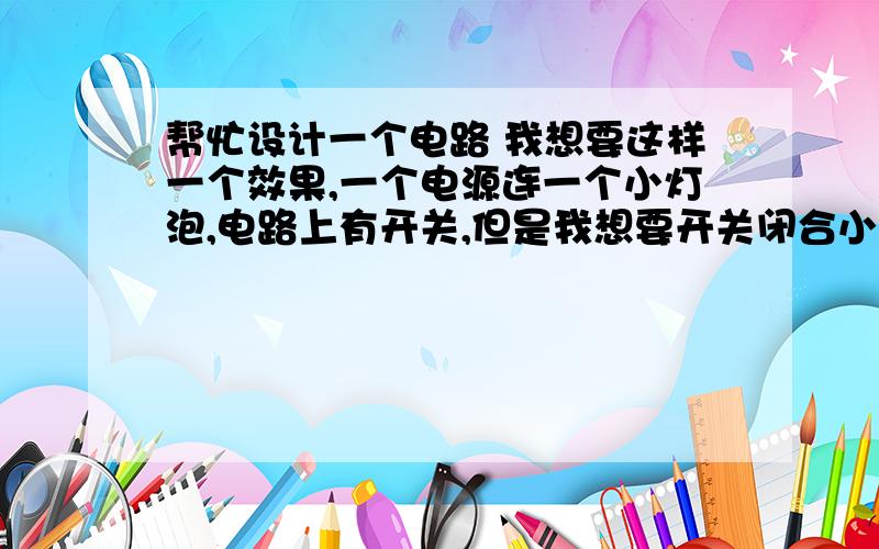 帮忙设计一个电路 我想要这样一个效果,一个电源连一个小灯泡,电路上有开关,但是我想要开关闭合小灯泡