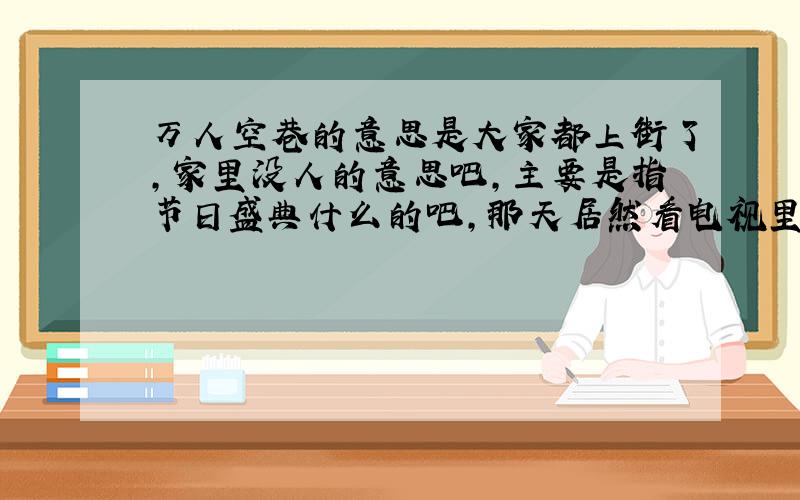 万人空巷的意思是大家都上街了,家里没人的意思吧,主要是指节日盛典什么的吧,那天居然看电视里在宣传一布电视说：XX电视剧怎