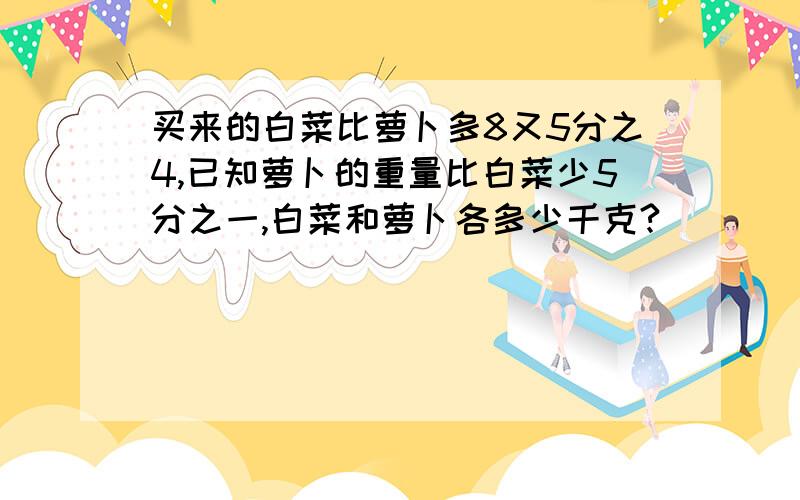 买来的白菜比萝卜多8又5分之4,已知萝卜的重量比白菜少5分之一,白菜和萝卜各多少千克?