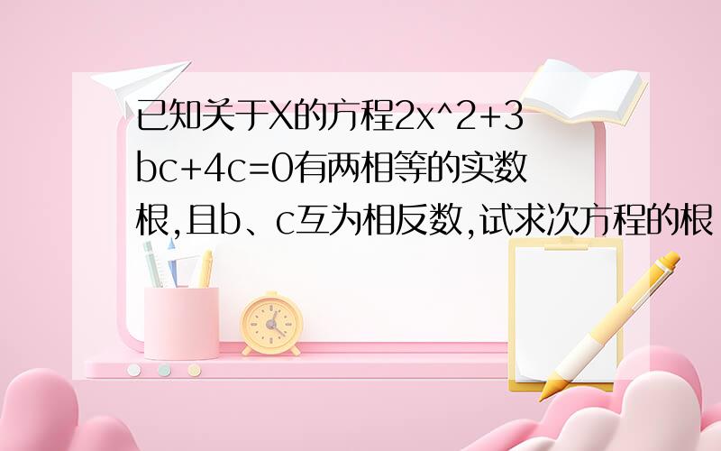 已知关于X的方程2x^2+3bc+4c=0有两相等的实数根,且b、c互为相反数,试求次方程的根