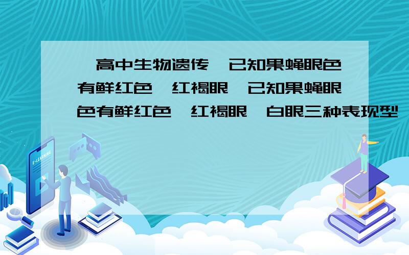 【高中生物遗传】已知果蝇眼色有鲜红色,红褐眼、已知果蝇眼色有鲜红色、红褐眼、白眼三种表现型,