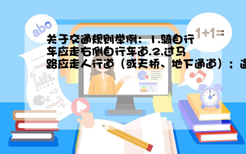 关于交通规则举例：1.骑自行车应走右侧自行车道.2.过马路应走人行道（或天桥、地下通道）；遇红灯止步,见绿灯前行.3.乘