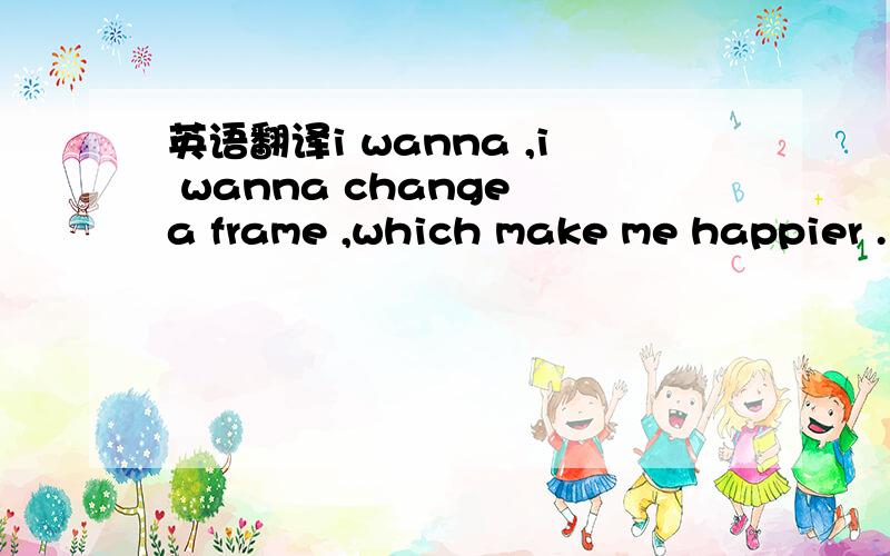 英语翻译i wanna ,i wanna change a frame ,which make me happier .