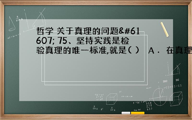 哲学 关于真理的问题 75、坚持实践是检验真理的唯一标准,就是( ) A ．在真理标准上