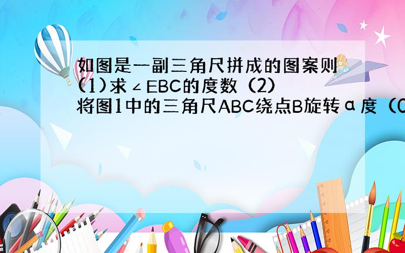 如图是一副三角尺拼成的图案则(1)求∠EBC的度数（2）将图1中的三角尺ABC绕点B旋转α度（0°＜α＜90°）能