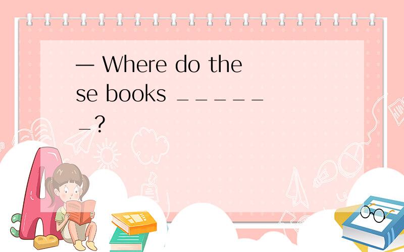 — Where do these books ______?